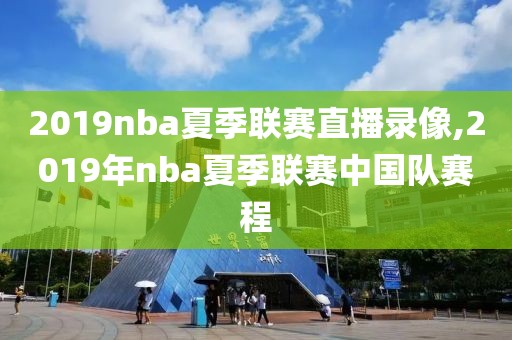 2019nba夏季联赛直播录像,2019年nba夏季联赛中国队赛程