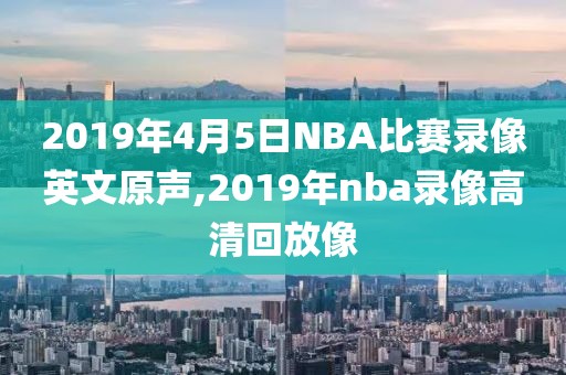 2019年4月5日NBA比赛录像英文原声,2019年nba录像高清回放像