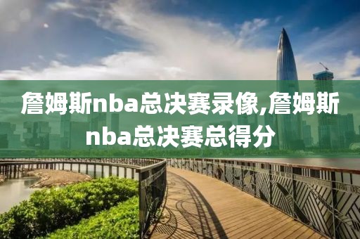 詹姆斯nba总决赛录像,詹姆斯nba总决赛总得分