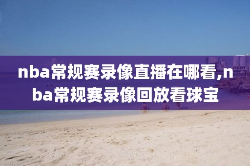 nba常规赛录像直播在哪看,nba常规赛录像回放看球宝