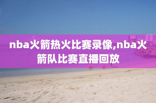 nba火箭热火比赛录像,nba火箭队比赛直播回放