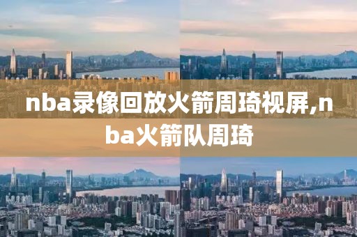 nba录像回放火箭周琦视屏,nba火箭队周琦